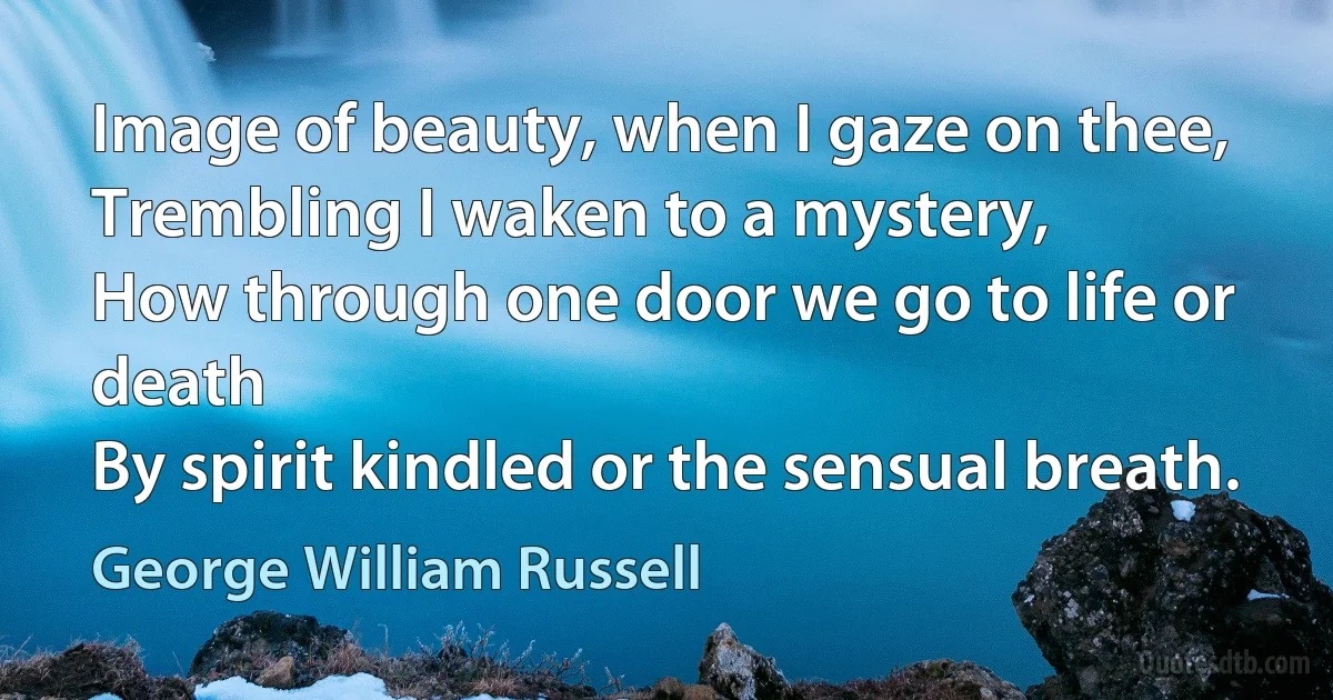 Image of beauty, when I gaze on thee,
Trembling I waken to a mystery,
How through one door we go to life or death
By spirit kindled or the sensual breath. (George William Russell)