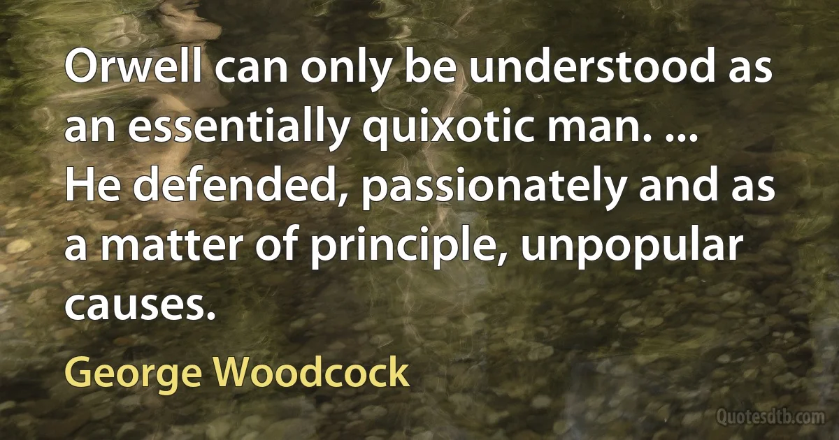 Orwell can only be understood as an essentially quixotic man. ... He defended, passionately and as a matter of principle, unpopular causes. (George Woodcock)