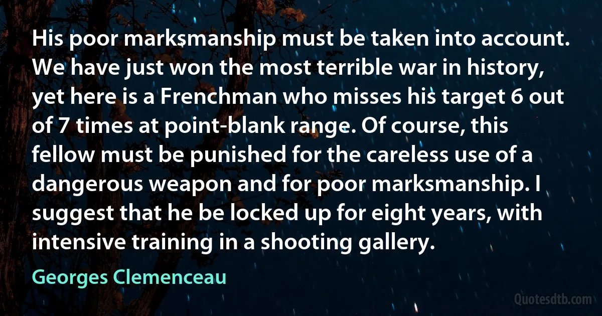 His poor marksmanship must be taken into account. We have just won the most terrible war in history, yet here is a Frenchman who misses his target 6 out of 7 times at point-blank range. Of course, this fellow must be punished for the careless use of a dangerous weapon and for poor marksmanship. I suggest that he be locked up for eight years, with intensive training in a shooting gallery. (Georges Clemenceau)