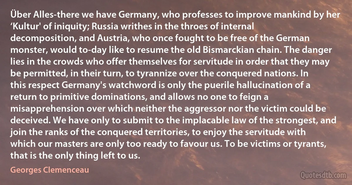 Über Alles-there we have Germany, who professes to improve mankind by her ‘Kultur' of iniquity; Russia writhes in the throes of internal decomposition, and Austria, who once fought to be free of the German monster, would to-day like to resume the old Bismarckian chain. The danger lies in the crowds who offer themselves for servitude in order that they may be permitted, in their turn, to tyrannize over the conquered nations. In this respect Germany's watchword is only the puerile hallucination of a return to primitive dominations, and allows no one to feign a misapprehension over which neither the aggressor nor the victim could be deceived. We have only to submit to the implacable law of the strongest, and join the ranks of the conquered territories, to enjoy the servitude with which our masters are only too ready to favour us. To be victims or tyrants, that is the only thing left to us. (Georges Clemenceau)