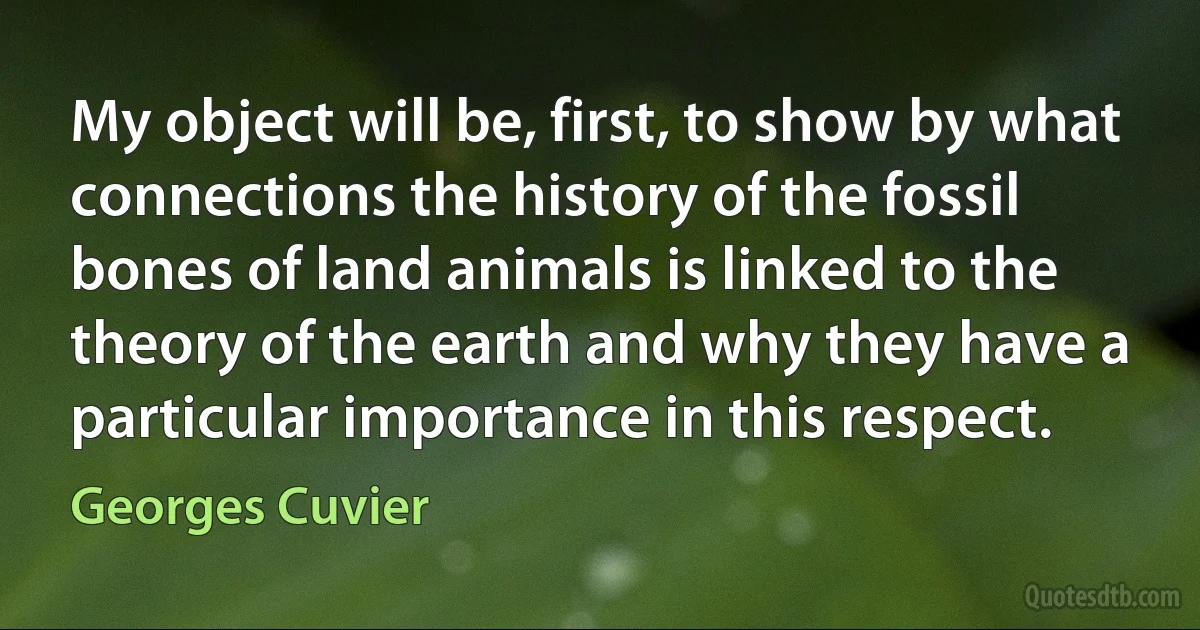 My object will be, first, to show by what connections the history of the fossil bones of land animals is linked to the theory of the earth and why they have a particular importance in this respect. (Georges Cuvier)