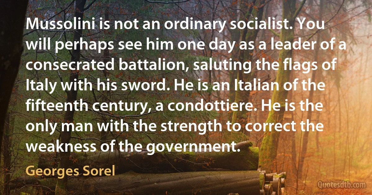 Mussolini is not an ordinary socialist. You will perhaps see him one day as a leader of a consecrated battalion, saluting the flags of Italy with his sword. He is an Italian of the fifteenth century, a condottiere. He is the only man with the strength to correct the weakness of the government. (Georges Sorel)