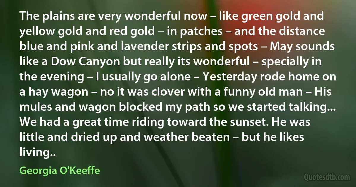 The plains are very wonderful now – like green gold and yellow gold and red gold – in patches – and the distance blue and pink and lavender strips and spots – May sounds like a Dow Canyon but really its wonderful – specially in the evening – I usually go alone – Yesterday rode home on a hay wagon – no it was clover with a funny old man – His mules and wagon blocked my path so we started talking... We had a great time riding toward the sunset. He was little and dried up and weather beaten – but he likes living.. (Georgia O'Keeffe)