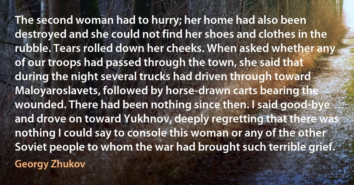 The second woman had to hurry; her home had also been destroyed and she could not find her shoes and clothes in the rubble. Tears rolled down her cheeks. When asked whether any of our troops had passed through the town, she said that during the night several trucks had driven through toward Maloyaroslavets, followed by horse-drawn carts bearing the wounded. There had been nothing since then. I said good-bye and drove on toward Yukhnov, deeply regretting that there was nothing I could say to console this woman or any of the other Soviet people to whom the war had brought such terrible grief. (Georgy Zhukov)