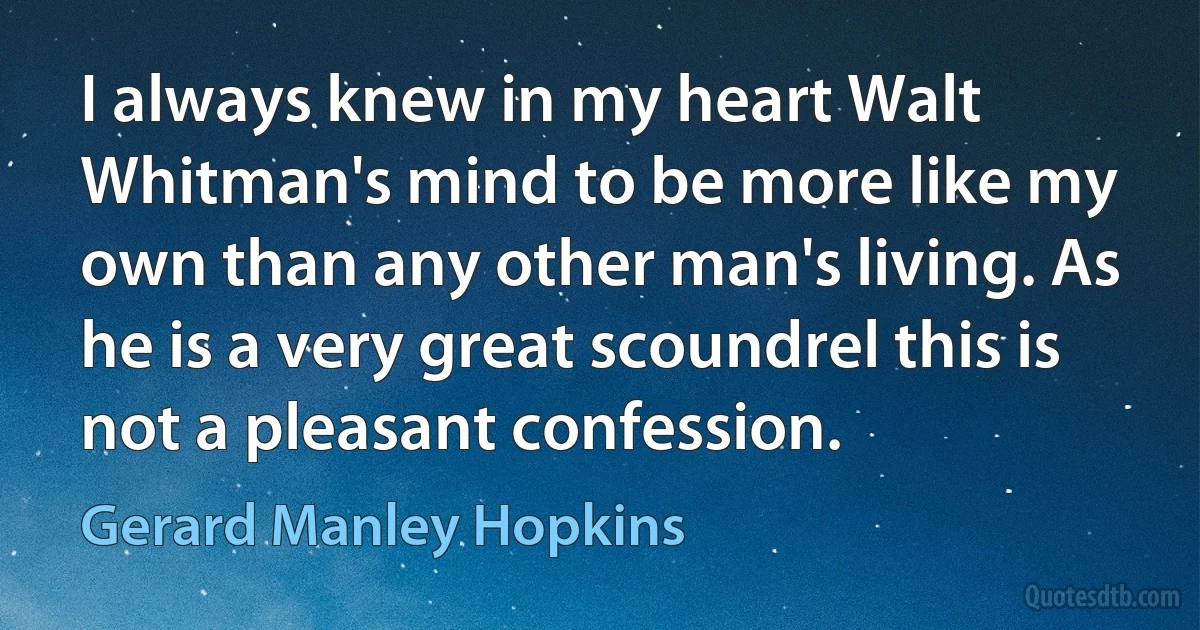 I always knew in my heart Walt Whitman's mind to be more like my own than any other man's living. As he is a very great scoundrel this is not a pleasant confession. (Gerard Manley Hopkins)