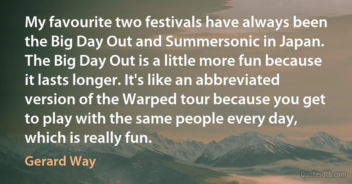 My favourite two festivals have always been the Big Day Out and Summersonic in Japan. The Big Day Out is a little more fun because it lasts longer. It's like an abbreviated version of the Warped tour because you get to play with the same people every day, which is really fun. (Gerard Way)