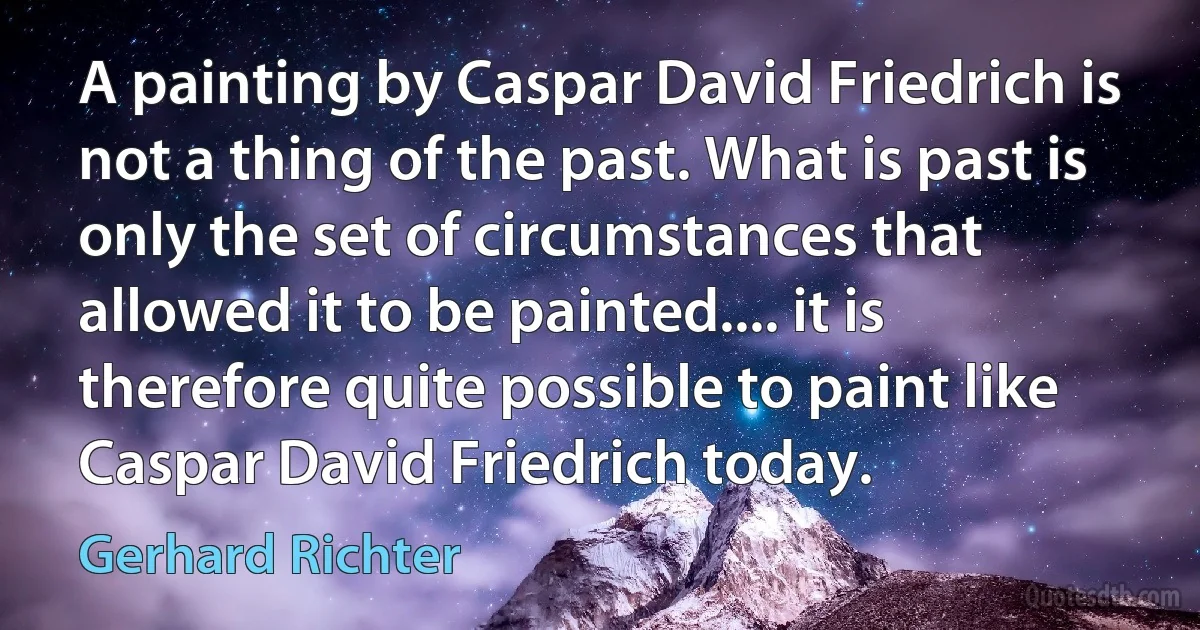 A painting by Caspar David Friedrich is not a thing of the past. What is past is only the set of circumstances that allowed it to be painted.... it is therefore quite possible to paint like Caspar David Friedrich today. (Gerhard Richter)