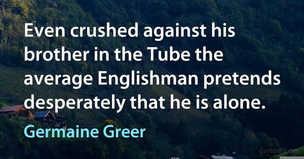 Even crushed against his brother in the Tube the average Englishman pretends desperately that he is alone. (Germaine Greer)