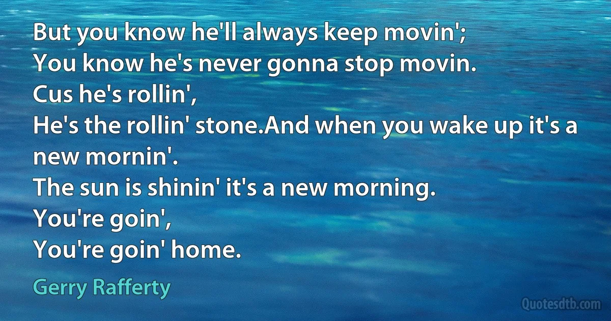 But you know he'll always keep movin';
You know he's never gonna stop movin.
Cus he's rollin',
He's the rollin' stone.And when you wake up it's a new mornin'.
The sun is shinin' it's a new morning.
You're goin',
You're goin' home. (Gerry Rafferty)