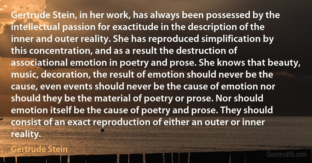 Gertrude Stein, in her work, has always been possessed by the intellectual passion for exactitude in the description of the inner and outer reality. She has reproduced simplification by this concentration, and as a result the destruction of associational emotion in poetry and prose. She knows that beauty, music, decoration, the result of emotion should never be the cause, even events should never be the cause of emotion nor should they be the material of poetry or prose. Nor should emotion itself be the cause of poetry and prose. They should consist of an exact reproduction of either an outer or inner reality. (Gertrude Stein)