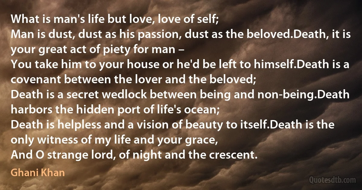 What is man's life but love, love of self;
Man is dust, dust as his passion, dust as the beloved.Death, it is your great act of piety for man –
You take him to your house or he'd be left to himself.Death is a covenant between the lover and the beloved;
Death is a secret wedlock between being and non-being.Death harbors the hidden port of life's ocean;
Death is helpless and a vision of beauty to itself.Death is the only witness of my life and your grace,
And O strange lord, of night and the crescent. (Ghani Khan)