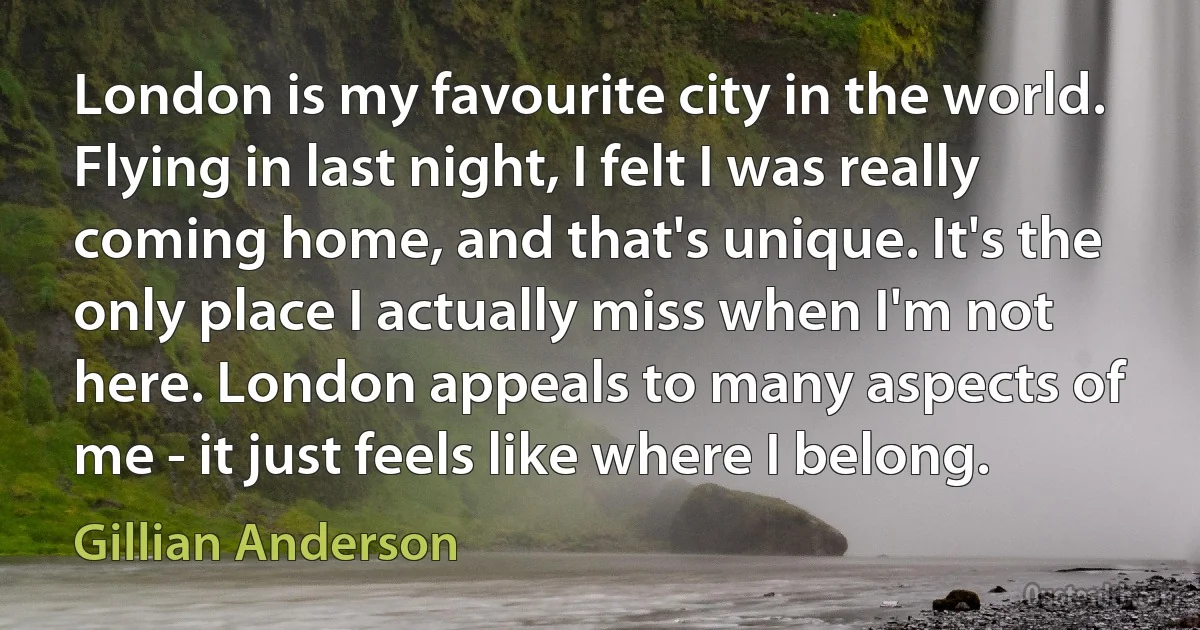 London is my favourite city in the world. Flying in last night, I felt I was really coming home, and that's unique. It's the only place I actually miss when I'm not here. London appeals to many aspects of me - it just feels like where I belong. (Gillian Anderson)