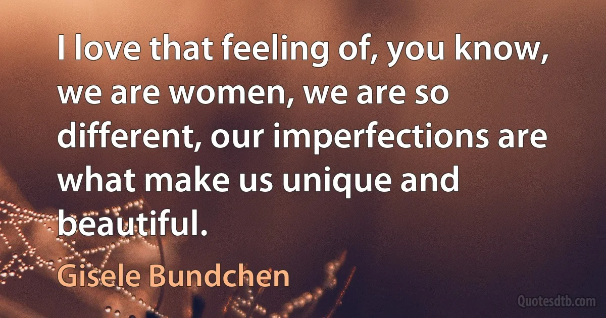 I love that feeling of, you know, we are women, we are so different, our imperfections are what make us unique and beautiful. (Gisele Bundchen)