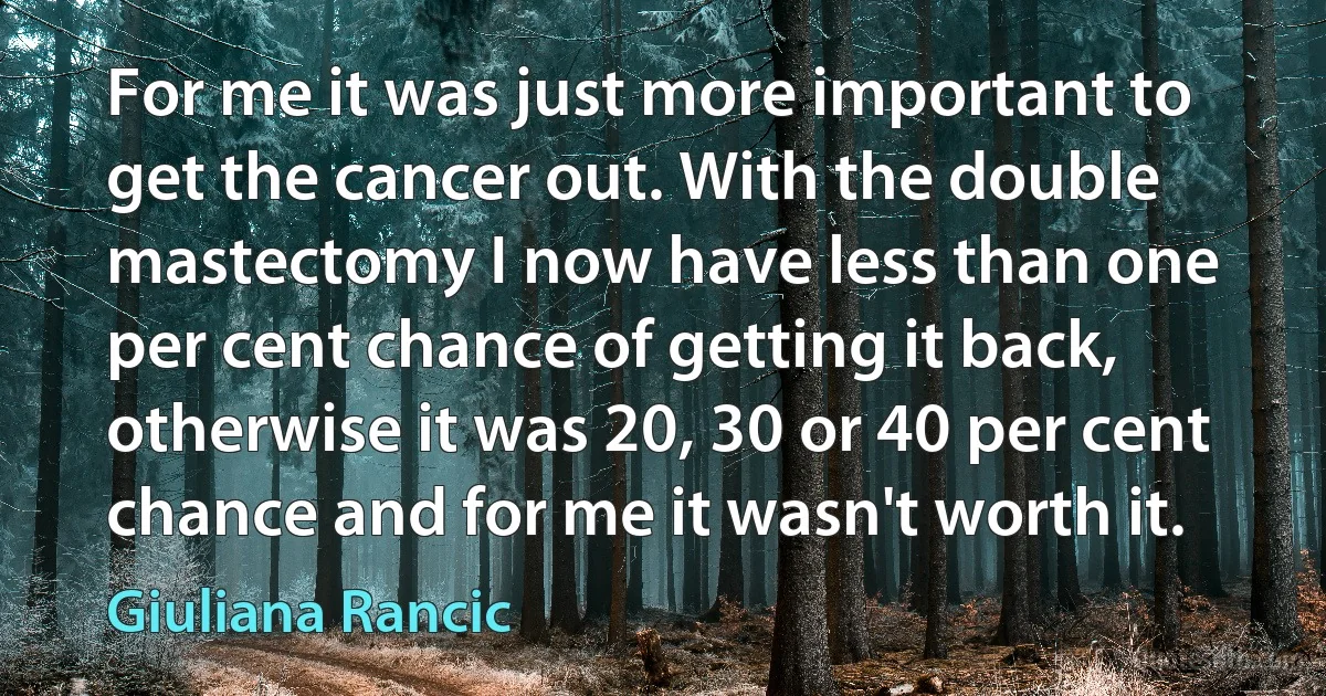 For me it was just more important to get the cancer out. With the double mastectomy I now have less than one per cent chance of getting it back, otherwise it was 20, 30 or 40 per cent chance and for me it wasn't worth it. (Giuliana Rancic)