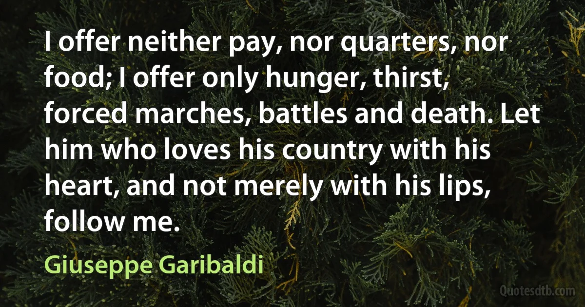 I offer neither pay, nor quarters, nor food; I offer only hunger, thirst, forced marches, battles and death. Let him who loves his country with his heart, and not merely with his lips, follow me. (Giuseppe Garibaldi)