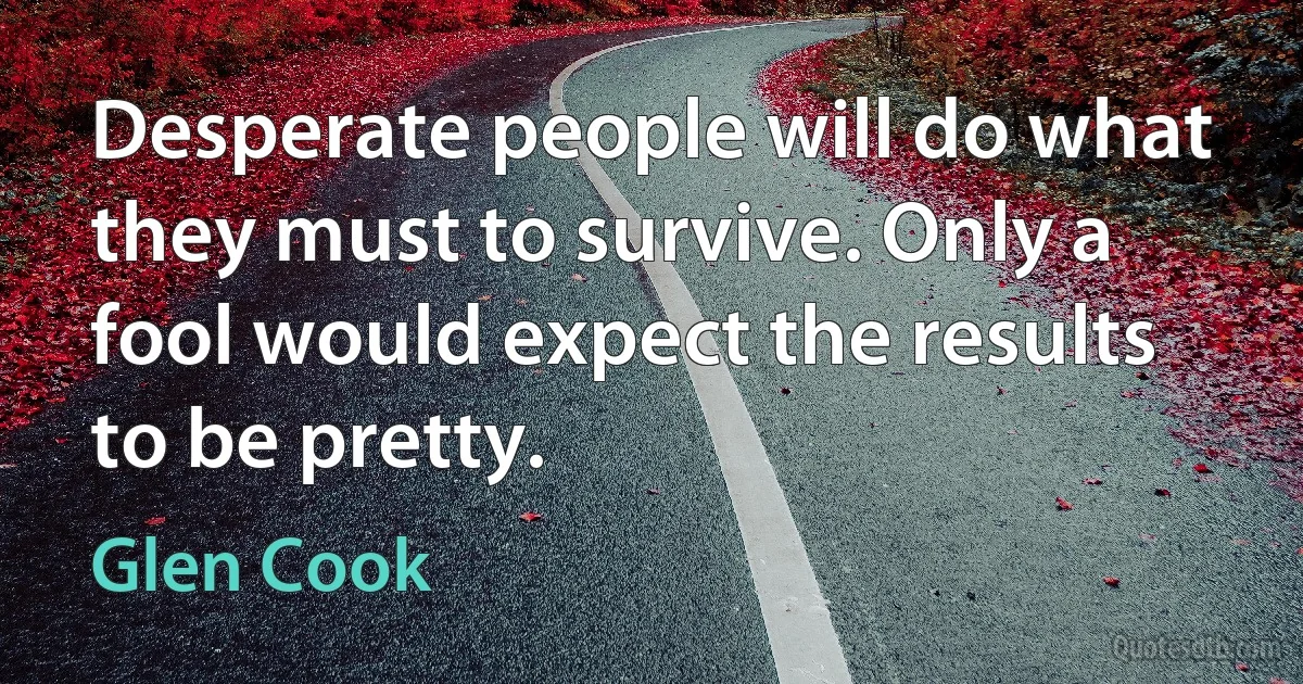 Desperate people will do what they must to survive. Only a fool would expect the results to be pretty. (Glen Cook)