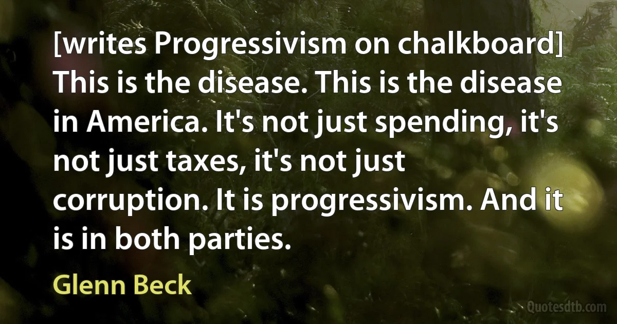 [writes Progressivism on chalkboard] This is the disease. This is the disease in America. It's not just spending, it's not just taxes, it's not just corruption. It is progressivism. And it is in both parties. (Glenn Beck)