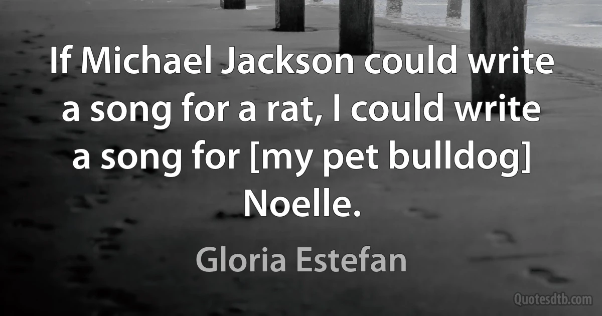 If Michael Jackson could write a song for a rat, I could write a song for [my pet bulldog] Noelle. (Gloria Estefan)