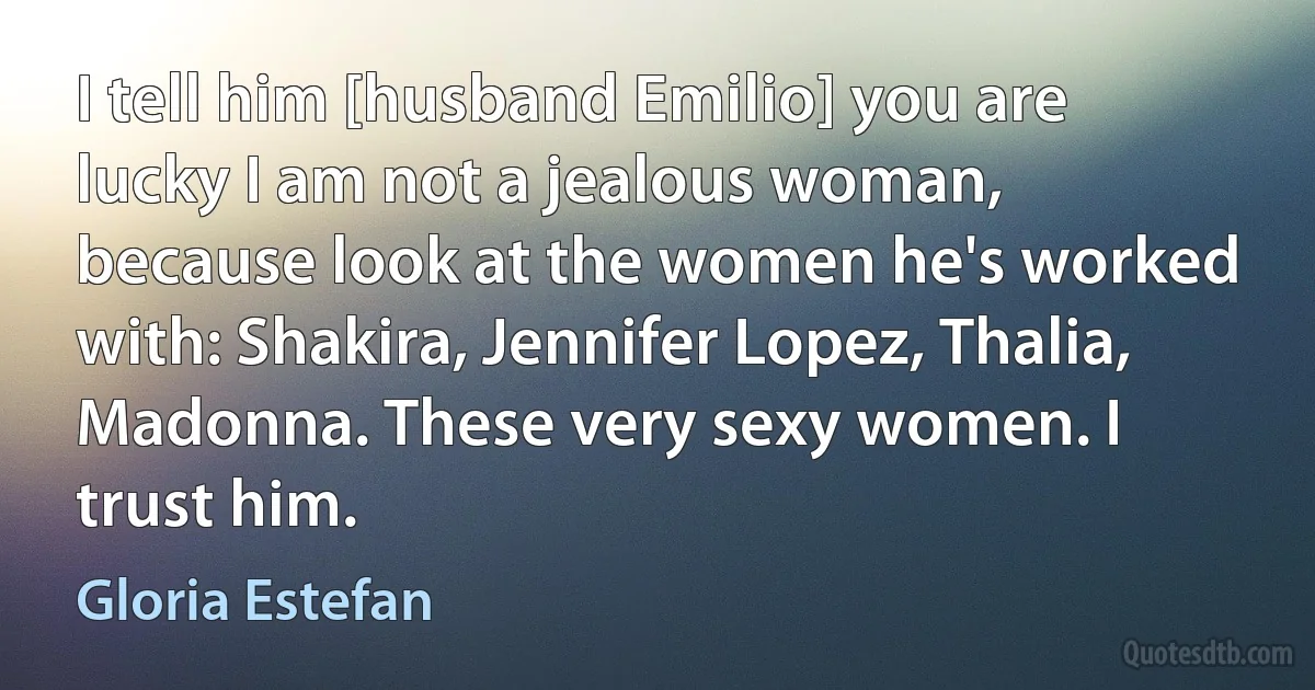 I tell him [husband Emilio] you are lucky I am not a jealous woman, because look at the women he's worked with: Shakira, Jennifer Lopez, Thalia, Madonna. These very sexy women. I trust him. (Gloria Estefan)