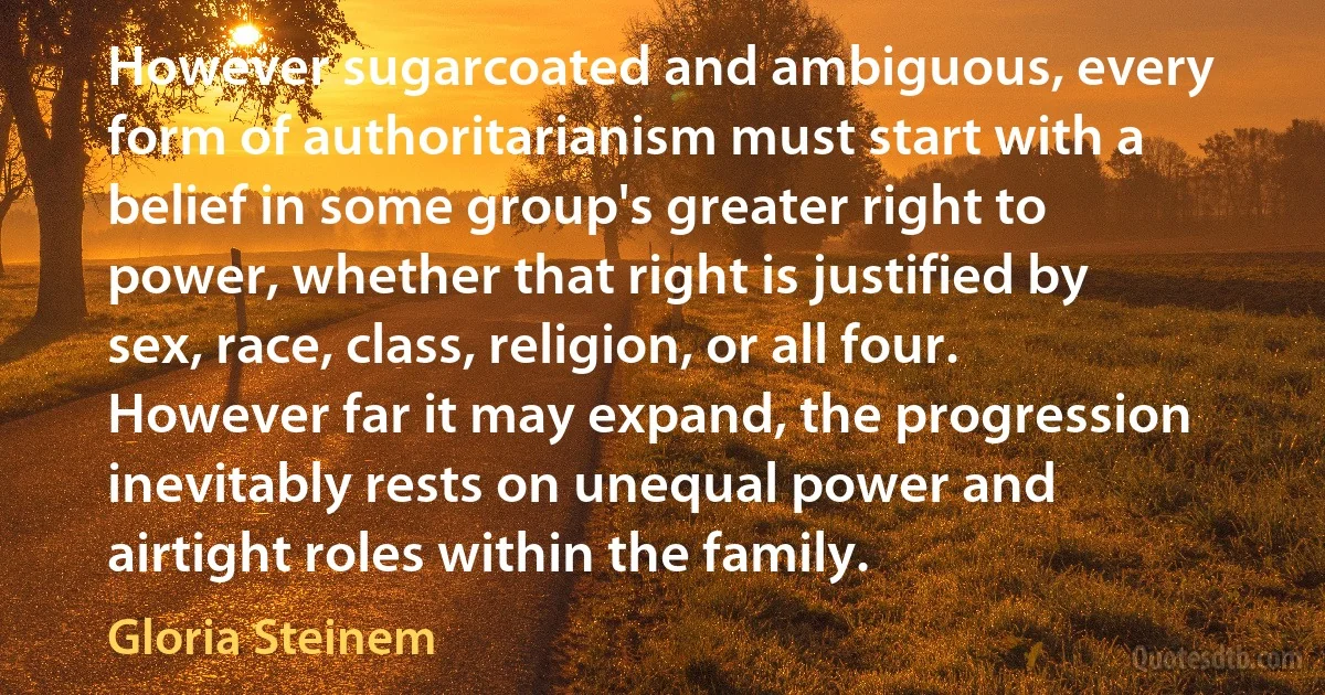 However sugarcoated and ambiguous, every form of authoritarianism must start with a belief in some group's greater right to power, whether that right is justified by sex, race, class, religion, or all four. However far it may expand, the progression inevitably rests on unequal power and airtight roles within the family. (Gloria Steinem)