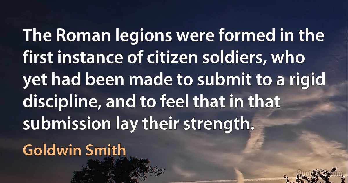 The Roman legions were formed in the first instance of citizen soldiers, who yet had been made to submit to a rigid discipline, and to feel that in that submission lay their strength. (Goldwin Smith)