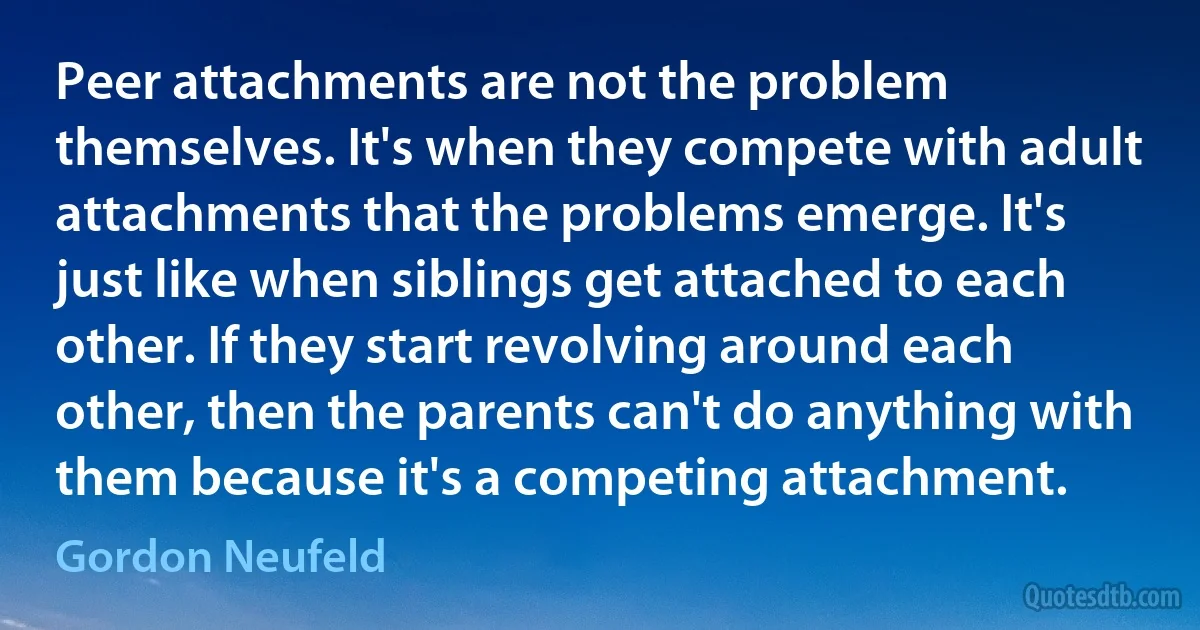 Peer attachments are not the problem themselves. It's when they compete with adult attachments that the problems emerge. It's just like when siblings get attached to each other. If they start revolving around each other, then the parents can't do anything with them because it's a competing attachment. (Gordon Neufeld)