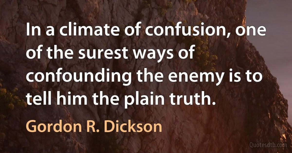 In a climate of confusion, one of the surest ways of confounding the enemy is to tell him the plain truth. (Gordon R. Dickson)