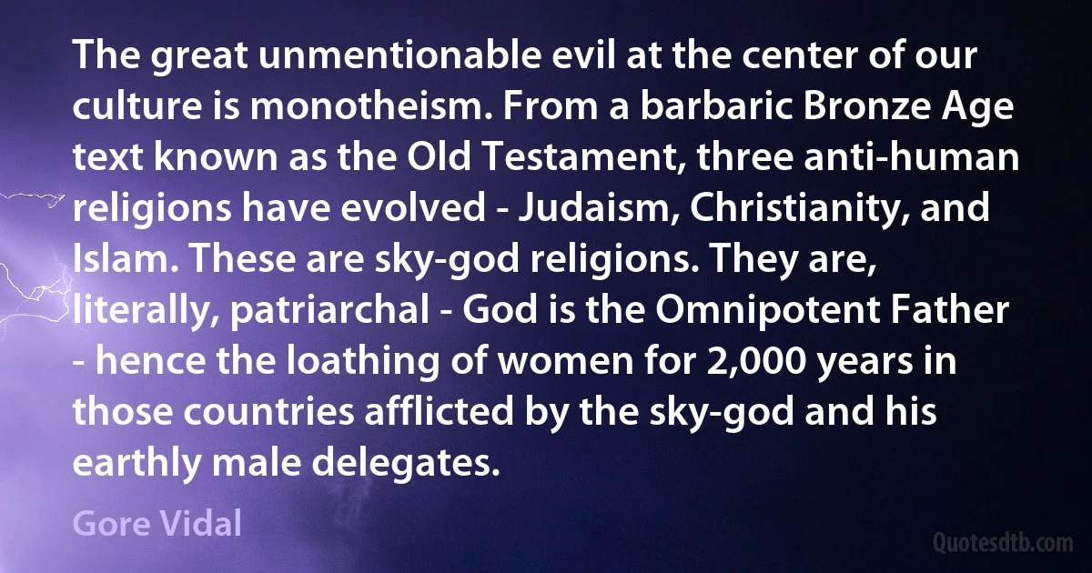 The great unmentionable evil at the center of our culture is monotheism. From a barbaric Bronze Age text known as the Old Testament, three anti-human religions have evolved - Judaism, Christianity, and Islam. These are sky-god religions. They are, literally, patriarchal - God is the Omnipotent Father - hence the loathing of women for 2,000 years in those countries afflicted by the sky-god and his earthly male delegates. (Gore Vidal)