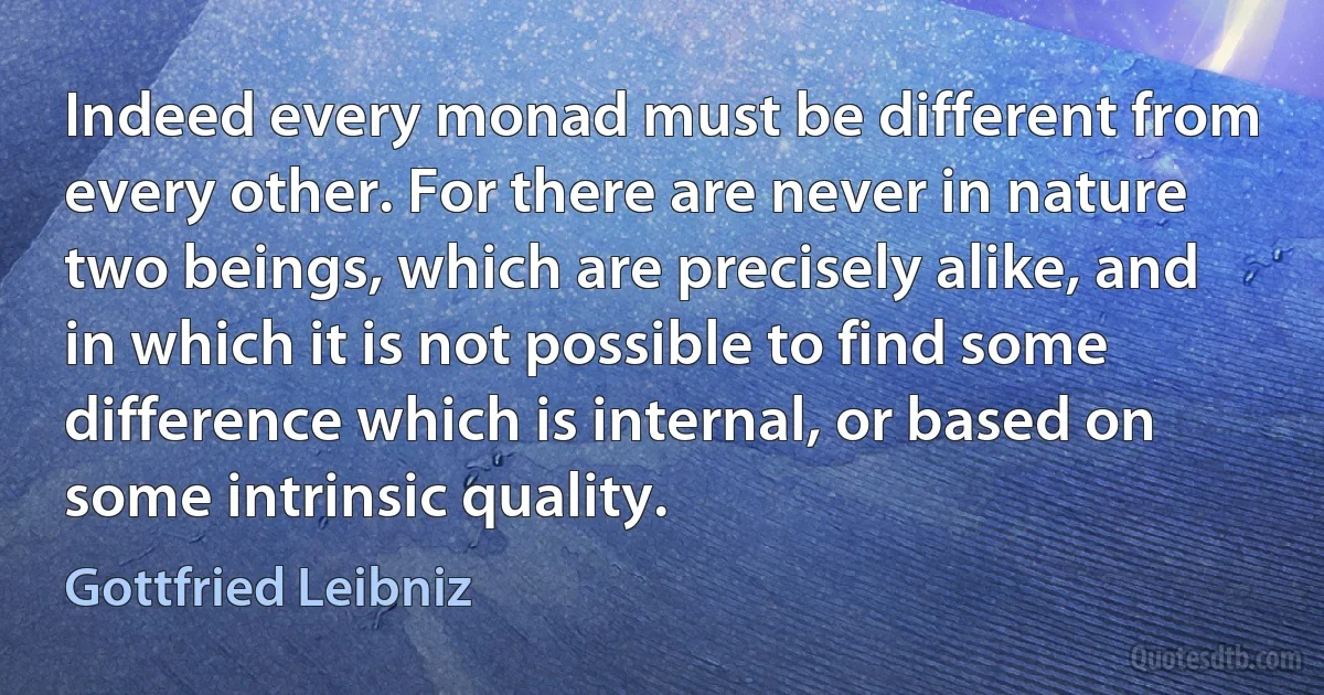 Indeed every monad must be different from every other. For there are never in nature two beings, which are precisely alike, and in which it is not possible to find some difference which is internal, or based on some intrinsic quality. (Gottfried Leibniz)