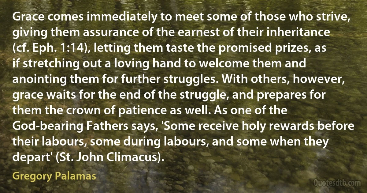 Grace comes immediately to meet some of those who strive, giving them assurance of the earnest of their inheritance (cf. Eph. 1:14), letting them taste the promised prizes, as if stretching out a loving hand to welcome them and anointing them for further struggles. With others, however, grace waits for the end of the struggle, and prepares for them the crown of patience as well. As one of the God-bearing Fathers says, 'Some receive holy rewards before their labours, some during labours, and some when they depart' (St. John Climacus). (Gregory Palamas)