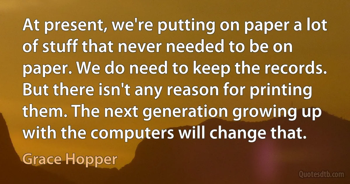 At present, we're putting on paper a lot of stuff that never needed to be on paper. We do need to keep the records. But there isn't any reason for printing them. The next generation growing up with the computers will change that. (Grace Hopper)