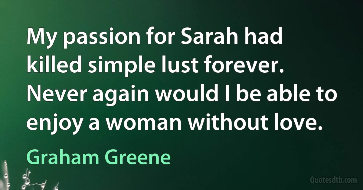 My passion for Sarah had killed simple lust forever. Never again would I be able to enjoy a woman without love. (Graham Greene)