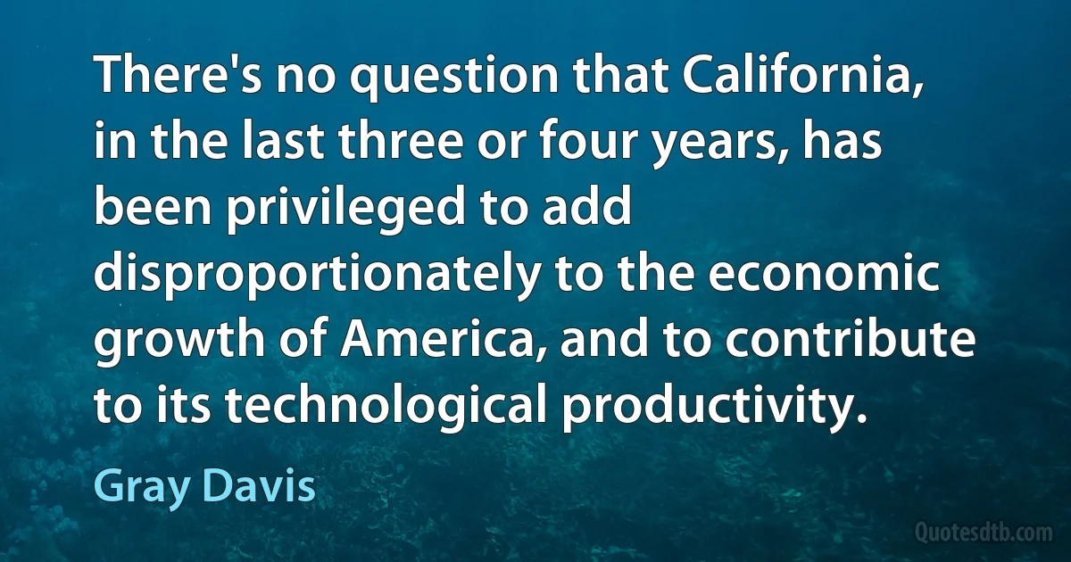 There's no question that California, in the last three or four years, has been privileged to add disproportionately to the economic growth of America, and to contribute to its technological productivity. (Gray Davis)