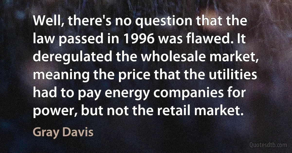 Well, there's no question that the law passed in 1996 was flawed. It deregulated the wholesale market, meaning the price that the utilities had to pay energy companies for power, but not the retail market. (Gray Davis)