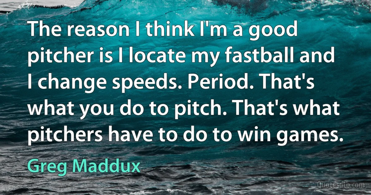 The reason I think I'm a good pitcher is I locate my fastball and I change speeds. Period. That's what you do to pitch. That's what pitchers have to do to win games. (Greg Maddux)