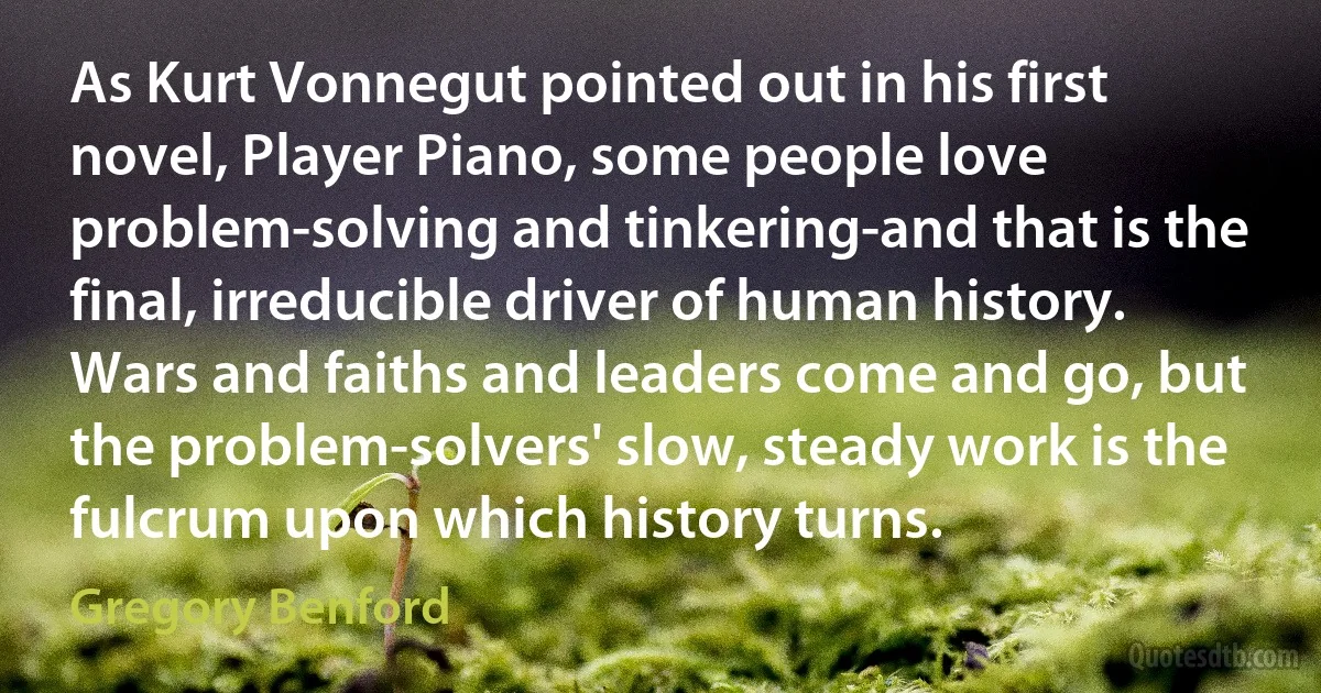 As Kurt Vonnegut pointed out in his first novel, Player Piano, some people love problem-solving and tinkering-and that is the final, irreducible driver of human history. Wars and faiths and leaders come and go, but the problem-solvers' slow, steady work is the fulcrum upon which history turns. (Gregory Benford)