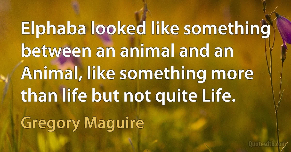 Elphaba looked like something between an animal and an Animal, like something more than life but not quite Life. (Gregory Maguire)