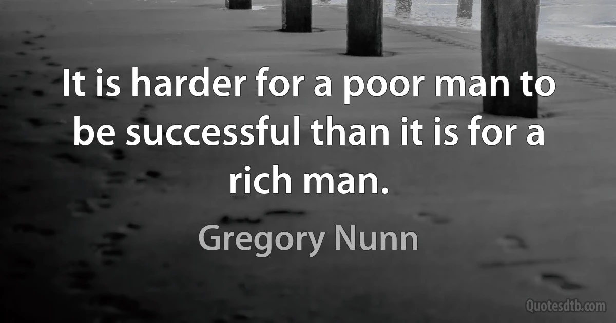 It is harder for a poor man to be successful than it is for a rich man. (Gregory Nunn)