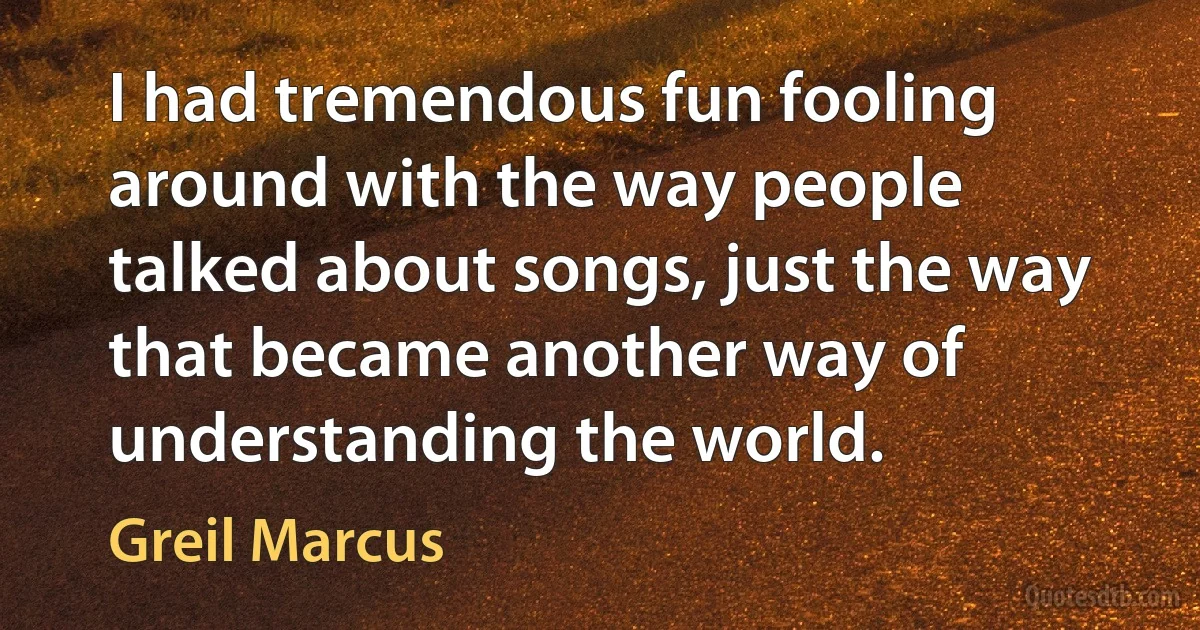 I had tremendous fun fooling around with the way people talked about songs, just the way that became another way of understanding the world. (Greil Marcus)