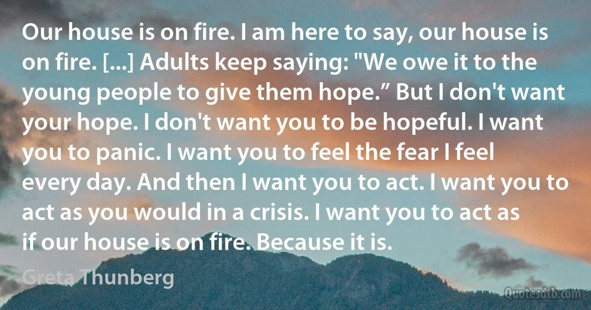 Our house is on fire. I am here to say, our house is on fire. [...] Adults keep saying: "We owe it to the young people to give them hope.” But I don't want your hope. I don't want you to be hopeful. I want you to panic. I want you to feel the fear I feel every day. And then I want you to act. I want you to act as you would in a crisis. I want you to act as if our house is on fire. Because it is. (Greta Thunberg)