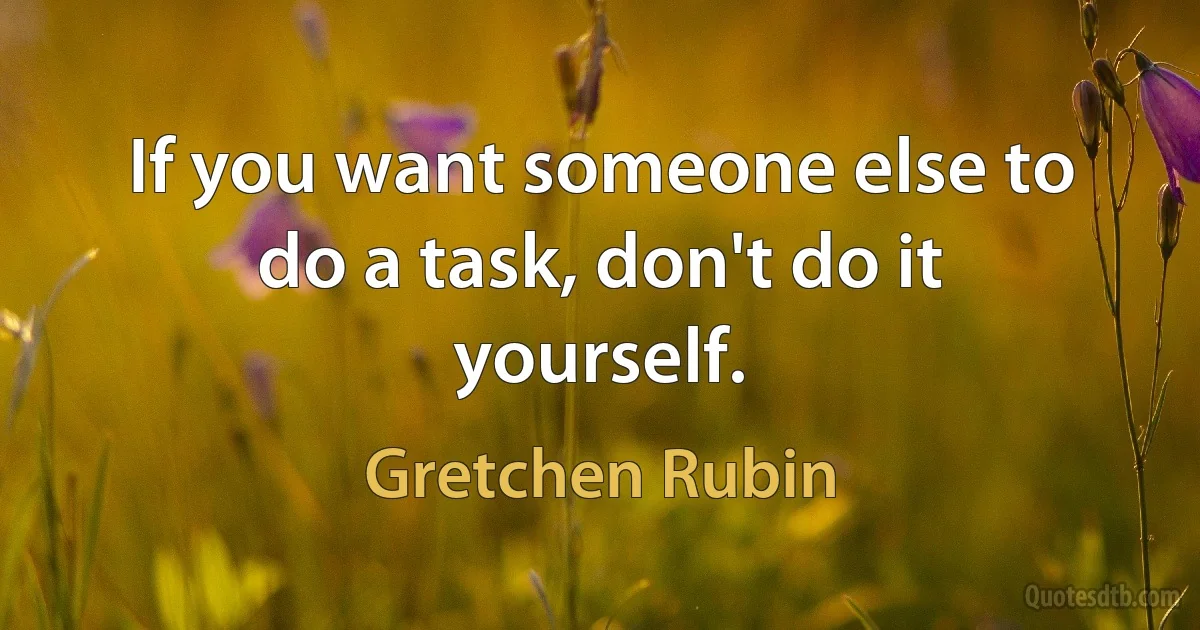 If you want someone else to do a task, don't do it yourself. (Gretchen Rubin)