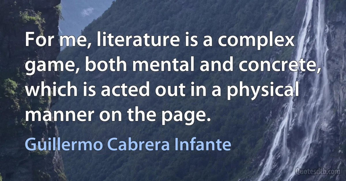 For me, literature is a complex game, both mental and concrete, which is acted out in a physical manner on the page. (Guillermo Cabrera Infante)