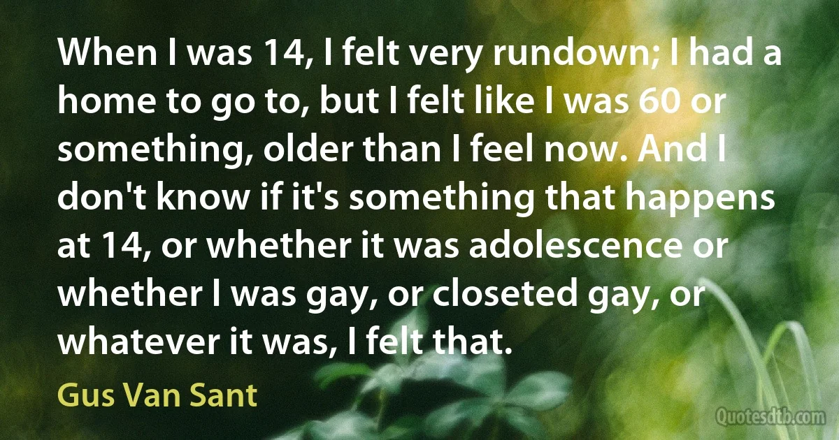 When I was 14, I felt very rundown; I had a home to go to, but I felt like I was 60 or something, older than I feel now. And I don't know if it's something that happens at 14, or whether it was adolescence or whether I was gay, or closeted gay, or whatever it was, I felt that. (Gus Van Sant)