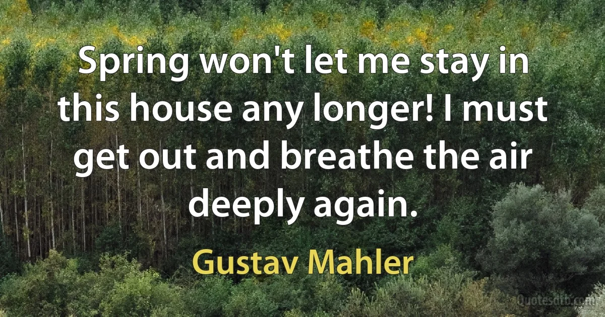 Spring won't let me stay in this house any longer! I must get out and breathe the air deeply again. (Gustav Mahler)