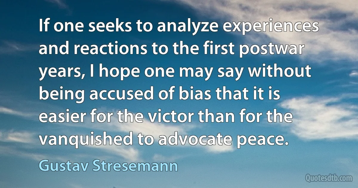 If one seeks to analyze experiences and reactions to the first postwar years, I hope one may say without being accused of bias that it is easier for the victor than for the vanquished to advocate peace. (Gustav Stresemann)