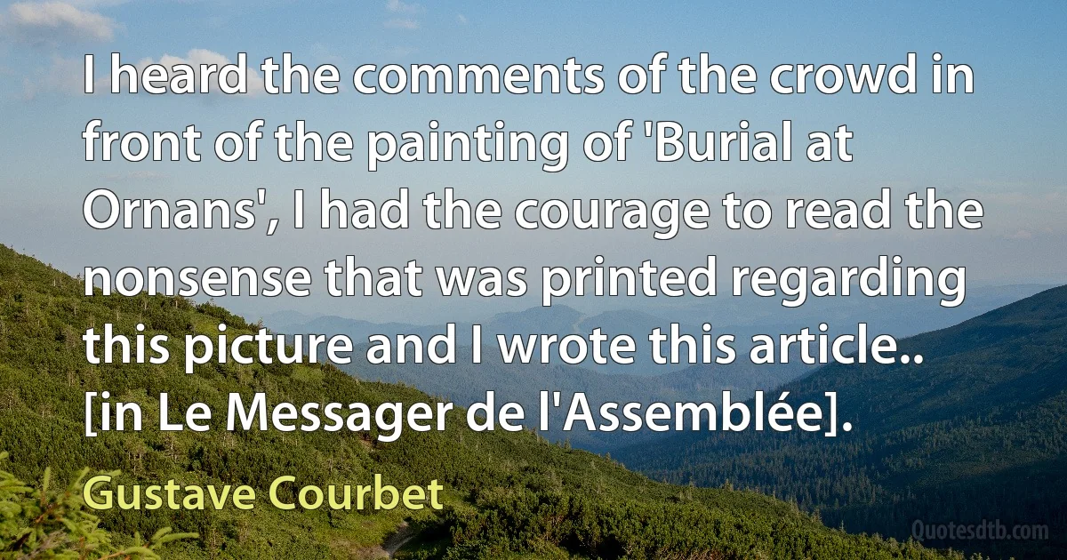 I heard the comments of the crowd in front of the painting of 'Burial at Ornans', I had the courage to read the nonsense that was printed regarding this picture and I wrote this article.. [in Le Messager de l'Assemblée]. (Gustave Courbet)