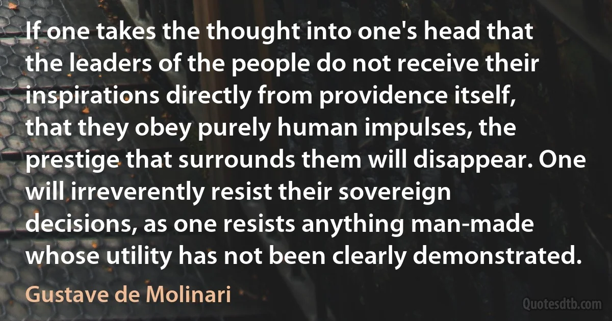 If one takes the thought into one's head that the leaders of the people do not receive their inspirations directly from providence itself, that they obey purely human impulses, the prestige that surrounds them will disappear. One will irreverently resist their sovereign decisions, as one resists anything man-made whose utility has not been clearly demonstrated. (Gustave de Molinari)