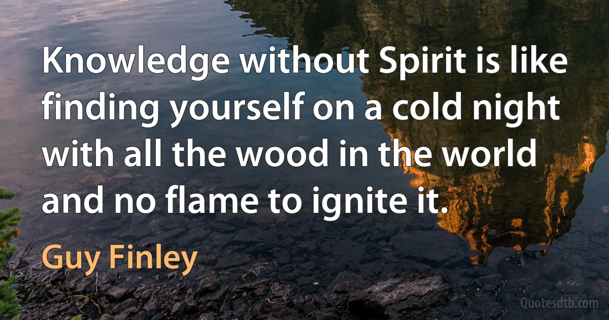 Knowledge without Spirit is like finding yourself on a cold night with all the wood in the world and no flame to ignite it. (Guy Finley)