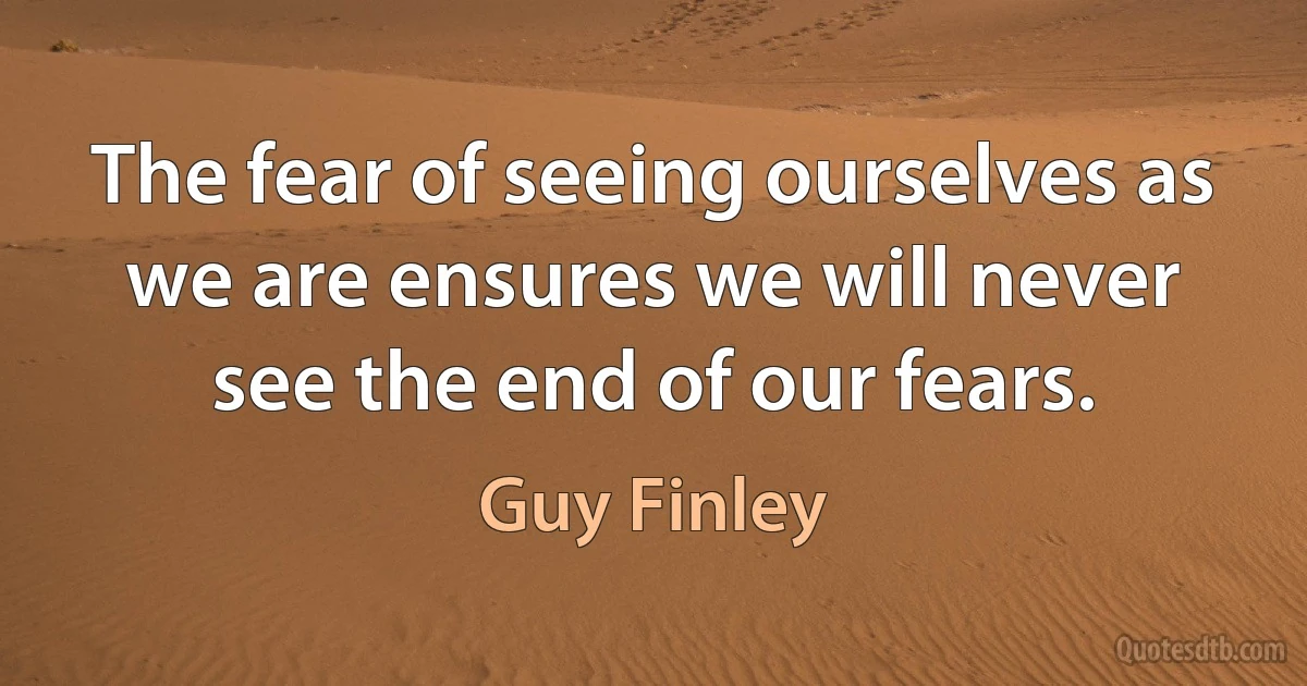 The fear of seeing ourselves as we are ensures we will never see the end of our fears. (Guy Finley)