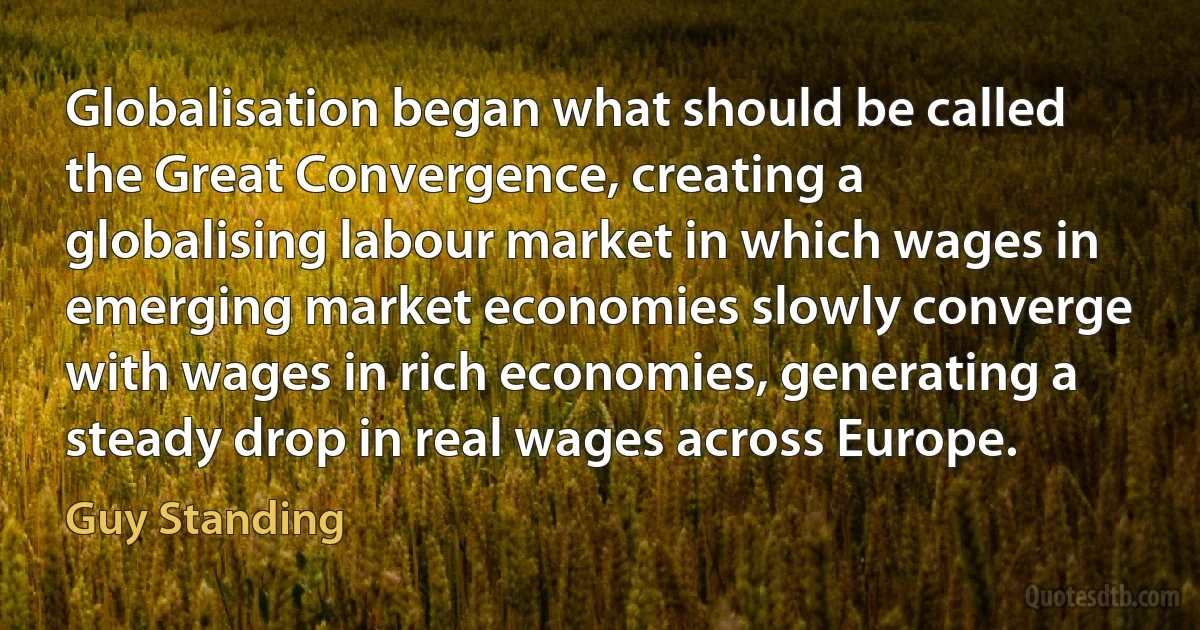 Globalisation began what should be called the Great Convergence, creating a globalising labour market in which wages in emerging market economies slowly converge with wages in rich economies, generating a steady drop in real wages across Europe. (Guy Standing)